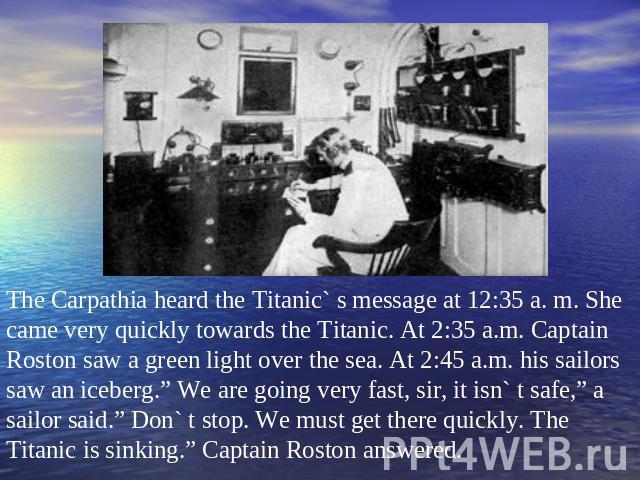 The Carpathia heard the Titanic` s message at 12:35 a. m. She came very quickly towards the Titanic. At 2:35 a.m. Captain Roston saw a green light over the sea. At 2:45 a.m. his sailors saw an iceberg.” We are going very fast, sir, it isn` t safe,” …