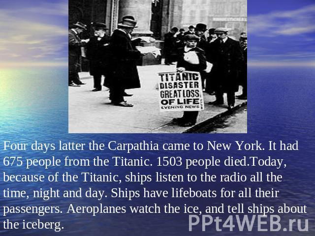 Four days latter the Carpathia came to New York. It had 675 people from the Titanic. 1503 people died.Today, because of the Titanic, ships listen to the radio all the time, night and day. Ships have lifeboats for all their passengers. Aeroplanes wat…