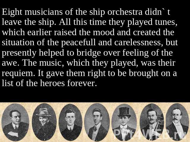 Eight musicians of the ship orchestra didn` t leave the ship. All this time they played tunes, which earlier raised the mood and created the situation of the peacefull and carelessness, but presently helped to bridge over feeling of the awe. The mus…