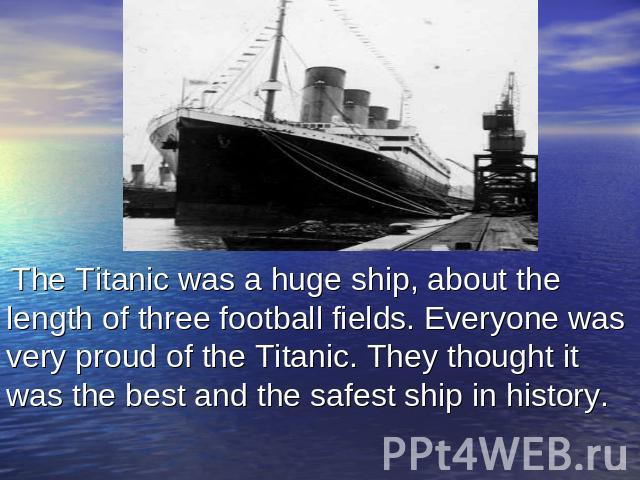 The Titanic was a huge ship, about the length of three football fields. Everyone was very proud of the Titanic. They thought it was the best and the safest ship in history.