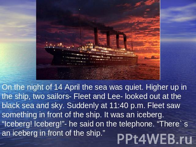 On the night of 14 April the sea was quiet. Higher up in the ship, two sailors- Fleet and Lee- looked out at the black sea and sky. Suddenly at 11:40 p.m. Fleet saw something in front of the ship. It was an iceberg. “Iceberg! Iceberg!”- he said on t…