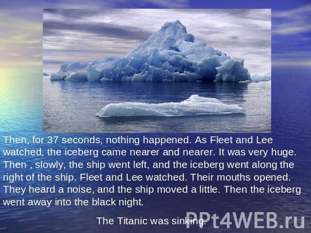 Then, for 37 seconds, nothing happened. As Fleet and Lee watched, the iceberg came nearer and nearer. It was very huge. Then , slowly, the ship went left, and the iceberg went along the right of the ship. Fleet and Lee watched. Their mouths opened. …