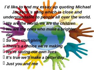 I`d like to end my essay up quoting Michael Jackson`s song which is close and un