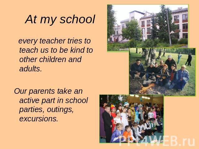 At my school every teacher tries to teach us to be kind to other children and adults. Our parents take an active part in school parties, outings, excursions.