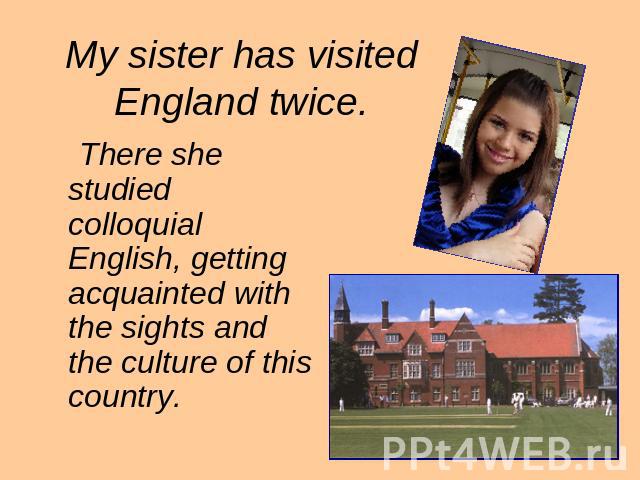 My sister has visited England twice. There she studied colloquial English, getting acquainted with the sights and the culture of this country.