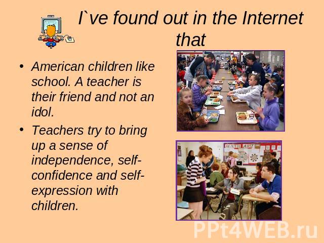 I`ve found out in the Internet that American children like school. A teacher is their friend and not an idol. Teachers try to bring up a sense of independence, self-confidence and self-expression with children.