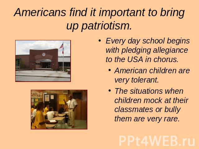 Americans find it important to bring up patriotism. Every day school begins with pledging allegiance to the USA in chorus. American children are very tolerant. The situations when children mock at their classmates or bully them are very rare.