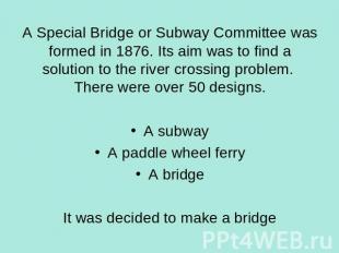 A Special Bridge or Subway Committee was formed in 1876. Its aim was to find a s