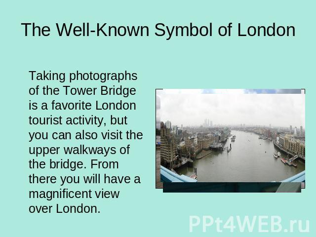 The Well-Known Symbol of London Taking photographs of the Tower Bridge is a favorite London tourist activity, but you can also visit the upper walkways of the bridge. From there you will have a magnificent view over London.