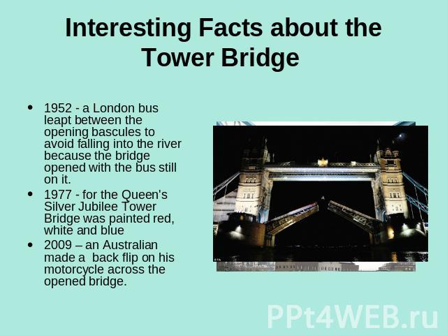 Interesting Facts about the Tower Bridge 1952 - a London bus leapt between the opening bascules to avoid falling into the river because the bridge opened with the bus still on it.1977 - for the Queen's Silver Jubilee Tower Bridge was painted red, wh…