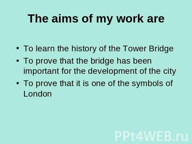 The aims of my work are To learn the history of the Tower BridgeTo prove that the bridge has been important for the development of the cityTo prove that it is one of the symbols of London