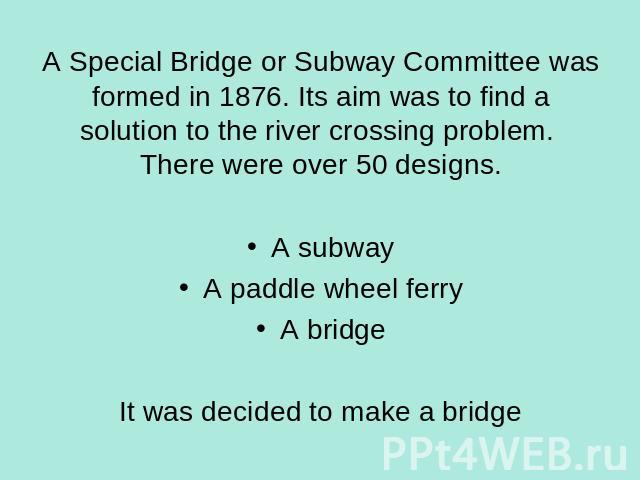 A Special Bridge or Subway Committee was formed in 1876. Its aim was to find a solution to the river crossing problem. There were over 50 designs. A subwayA paddle wheel ferryA bridgeIt was decided to make a bridge