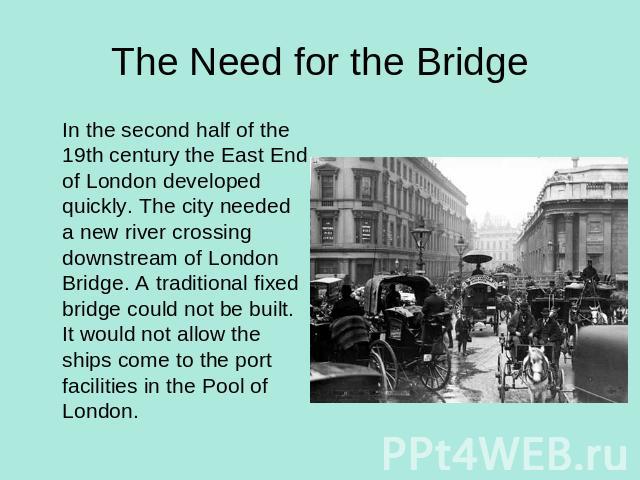 The Need for the Bridge In the second half of the 19th century the East End of London developed quickly. The city needed a new river crossing downstream of London Bridge. A traditional fixed bridge could not be built. It would not allow the ships co…
