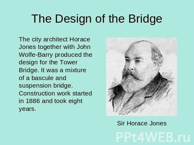 The Design of the Bridge The city architect Horace Jones together with John Wolfe-Barry produced the design for the Tower Bridge. It was a mixture of a bascule and suspension bridge. Construction work started in 1886 and took eight years. Sir Horace Jones