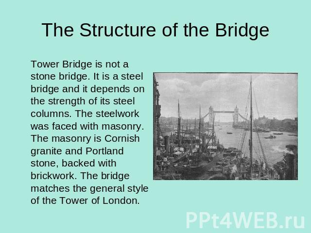 The Structure of the Bridge Tower Bridge is not a stone bridge. It is a steel bridge and it depends on the strength of its steel columns. The steelwork was faced with masonry. The masonry is Cornish granite and Portland stone, backed with brickwork.…