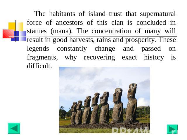 The habitants of island trust that supernatural force of ancestors of this clan is concluded in statues (mana). The concentration of many will result in good harvests, rains and prosperity. These legends constantly change and passed on fragments, wh…