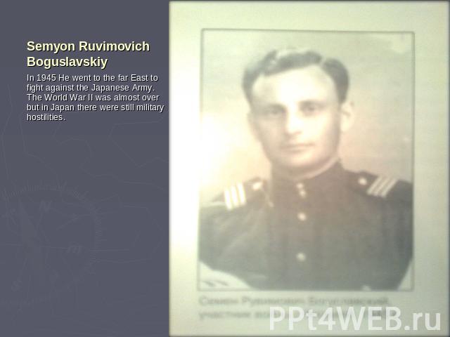 Semyon Ruvimovich Boguslavskiy In 1945 He went to the far East to fight against the Japanese Army. The World War II was almost over but in Japan there were still military hostilities.