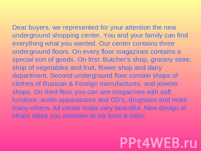 Dear buyers, we represented for your attention the new underground shopping center. You and your family can find everything what you wanted. Our center contains three underground floors. On every floor magazines contains a special sort of goods. On …