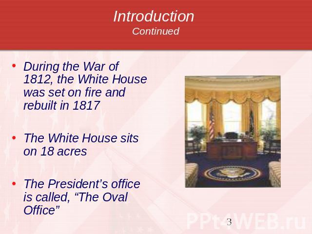 Introduction Continued During the War of 1812, the White House was set on fire and rebuilt in 1817The White House sits on 18 acresThe President’s office is called, “The Oval Office”
