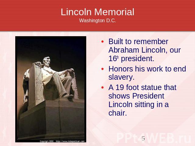 Lincoln MemorialWashington D.C. Built to remember Abraham Lincoln, our 16th president. Honors his work to end slavery.A 19 foot statue that shows President Lincoln sitting in a chair.