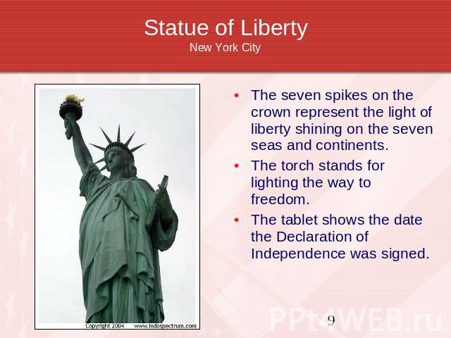 Statue of LibertyNew York City The seven spikes on the crown represent the light of liberty shining on the seven seas and continents.The torch stands for lighting the way to freedom.The tablet shows the date the Declaration of Independence was signed.
