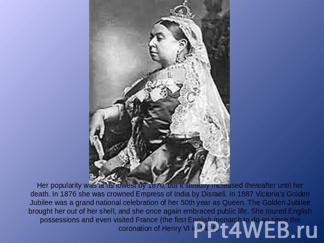 Her popularity was at its lowest by 1870, but it steadily increased thereafter until her death. In 1876 she was crowned Empress of India by Disraeli. In 1887 Victoria’s Golden Jubilee was a grand national celebration of her 50th year as Queen. The G…