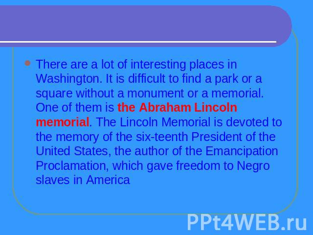 There are a lot of interesting places in Washington. It is difficult to find a park or a square without a monument or a memorial. One of them is the Abraham Lincoln memorial. The Lincoln Memorial is devoted to the memory of the sixteenth President o…