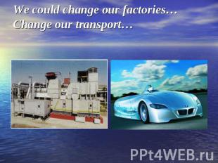 We could change our factories…Change our transport…