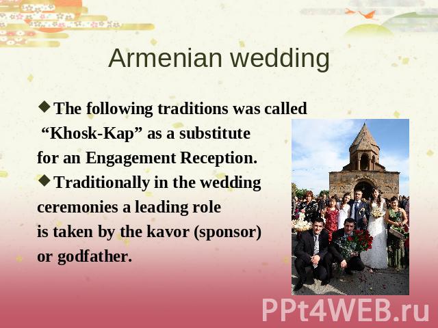 Armenian wedding The following traditions was called “Khosk-Kap” as a substitute for an Engagement Reception. Traditionally in the wedding ceremonies a leading role is taken by the kavor (sponsor) or godfather.