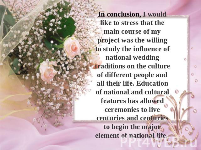 In conclusion, I would like to stress that the main course of my project was the willing to study the influence of national wedding traditions on the culture of different people and all their life. Education of national and cultural features has all…