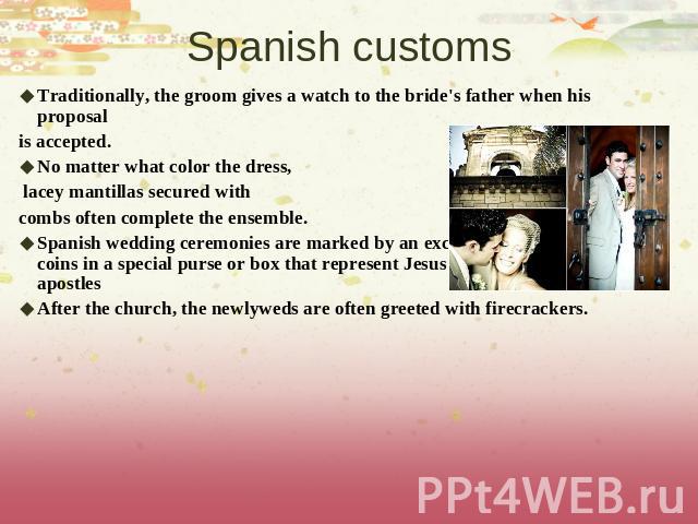 Spanish customs Traditionally, the groom gives a watch to the bride's father when his proposal is accepted. No matter what color the dress, lacey mantillas secured with combs often complete the ensemble.Spanish wedding ceremonies are marked by an ex…