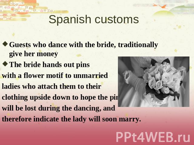 Spanish customs Guests who dance with the bride, traditionally give her moneyThe bride hands out pins with a flower motif to unmarried ladies who attach them to their clothing upside down to hope the pins will be lost during the dancing, and therefo…