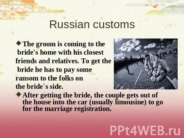 Russian customs The groom is coming to the bride's home with his closest friends and relatives. To get the bride he has to pay some ransom to the folks on the bride`s side. After getting the bride, the couple gets out of the house into the car (usua…