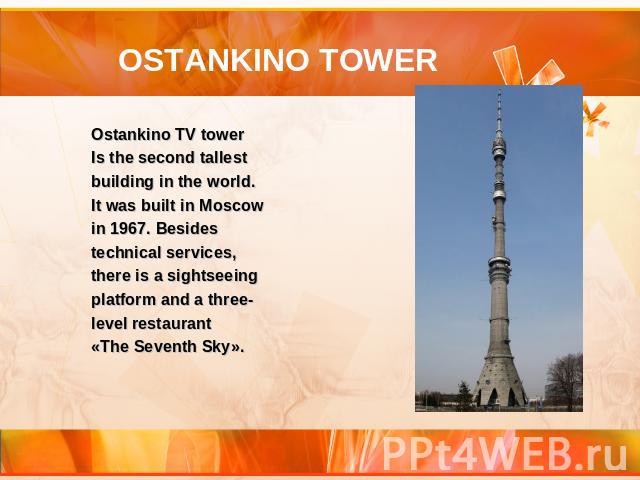 OSTANKINO TOWER Ostankino TV tower Is the second tallest building in the world. It was built in Moscow in 1967. Besides technical services, there is a sightseeing platform and a three-level restaurant «The Seventh Sky».