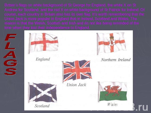 Britain’s flags on white background of St George for England, the white X on St Andrew for Scotland, and the red X on white background of St Patrick for Ireland. Of course, each country in Britain also has its own flag. It’s worth remembering that t…