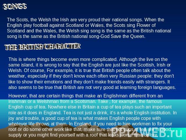 The Scots, the Welsh the Irish are very proud their national songs. When the English play football against Scotland or Wales, the Scots sing Flower of Scotland and the Wales, the Welsh sing song is the same as the British national song is the same a…