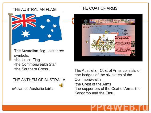 The Australian flag uses three symbols: the Union Flagthe Commonwealth Star the Southern Cross . «Advance Australia fair!» The Australian Coat of Arms consists of:the badges of the six states of the Commonwealththe Crest of the Arms the supporters o…