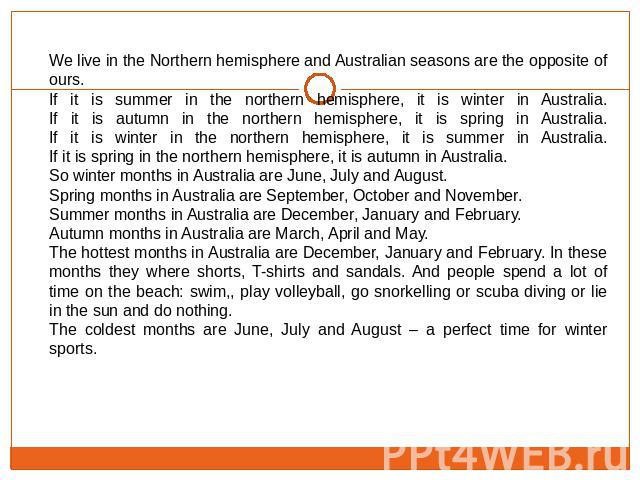 We live in the Northern hemisphere and Australian seasons are the opposite of ours.If it is summer in the northern hemisphere, it is winter in Australia.If it is autumn in the northern hemisphere, it is spring in Australia.If it is winter in the nor…