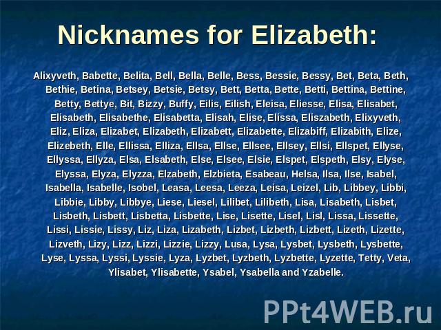 Nicknames for Elizabeth: Alixyveth, Babette, Belita, Bell, Bella, Belle, Bess, Bessie, Bessy, Bet, Beta, Beth, Bethie, Betina, Betsey, Betsie, Betsy, Bett, Betta, Bette, Betti, Bettina, Bettine, Betty, Bettye, Bit, Bizzy, Buffy, Eilis, Eilish, Eleis…