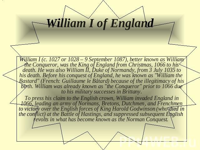William I of England William I (c. 1027 or 1028 – 9 September 1087), better known as William the Conqueror, was the King of England from Christmas, 1066 to his death. He was also William II, Duke of Normandy, from 3 July 1035 to his death. Before hi…