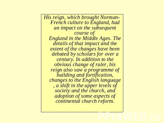 His reign, which brought Norman-French culture to England, had an impact on the subsequent course of England in the Middle Ages. The details of that impact and the extent of the changes have been debated by scholars for over a century. In addition t…