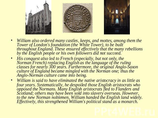 William also ordered many castles, keeps, and mottes, among them the Tower of London's foundation (the White Tower), to be built throughout England. These ensured effectively that the many rebellions by the English people or his own followers did no…