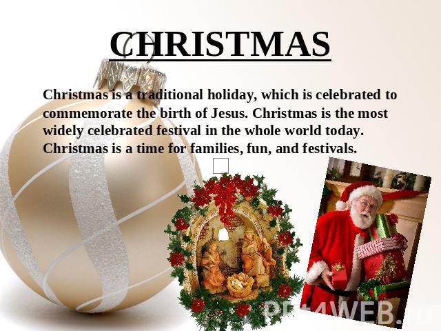 CHRISTMAS Christmas is a traditional holiday, which is celebrated to commemorate the birth of Jesus. Christmas is the most widely celebrated festival in the whole world today. Christmas is a time for families, fun, and festivals.