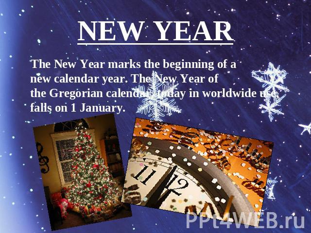 NEW YEAR The New Year marks the beginning of a new calendar year. The New Year of the Gregorian calendar, today in worldwide use, falls on 1 January.