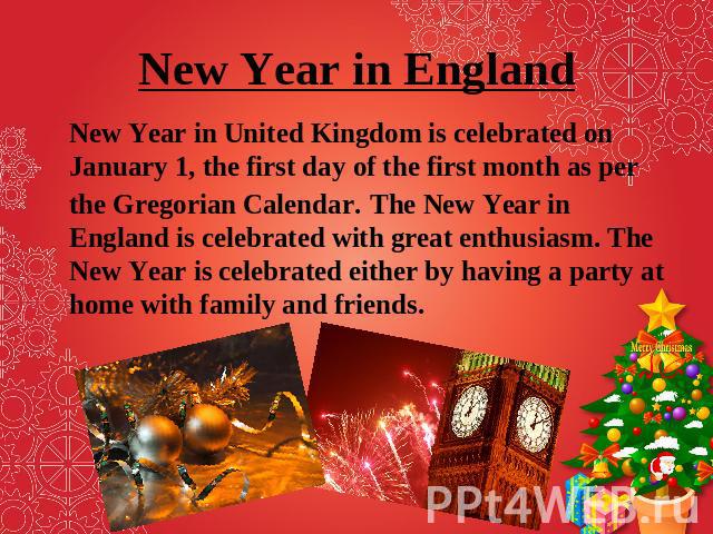 New Year in England New Year in United Kingdom is celebrated on January 1, the first day of the first month as per the Gregorian Calendar. The New Year in England is celebrated with great enthusiasm. The New Year is celebrated either by having a par…