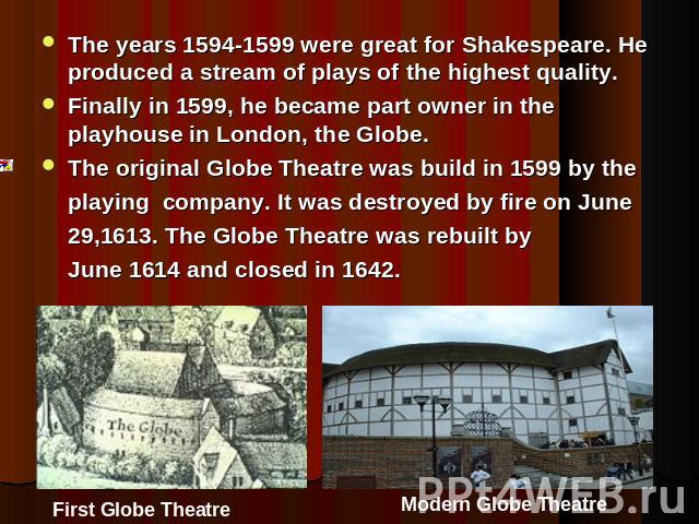 The years 1594-1599 were great for Shakespeare. He produced a stream of plays of the highest quality.Finally in 1599, he became part owner in the playhouse in London, the Globe.The original Globe Theatre was build in 1599 by the playing company. It …