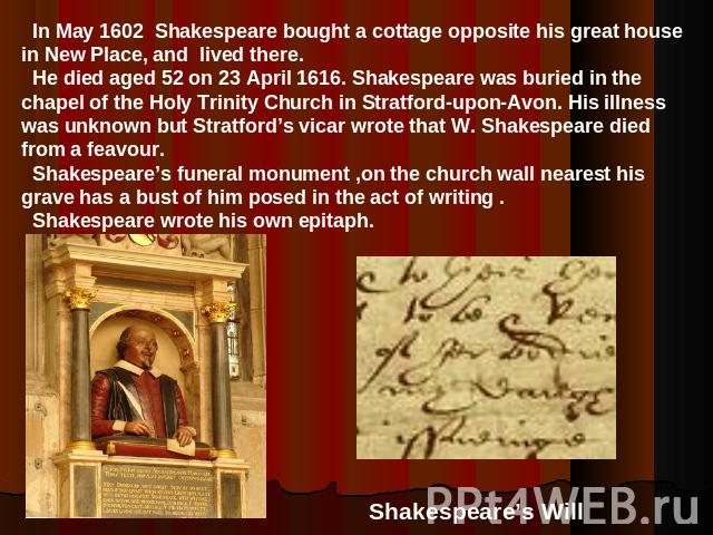 In May 1602 Shakespeare bought a cottage opposite his great house in New Place, and lived there. He died aged 52 on 23 April 1616. Shakespeare was buried in the chapel of the Holy Trinity Church in Stratford-upon-Avon. His illness was unknown but St…
