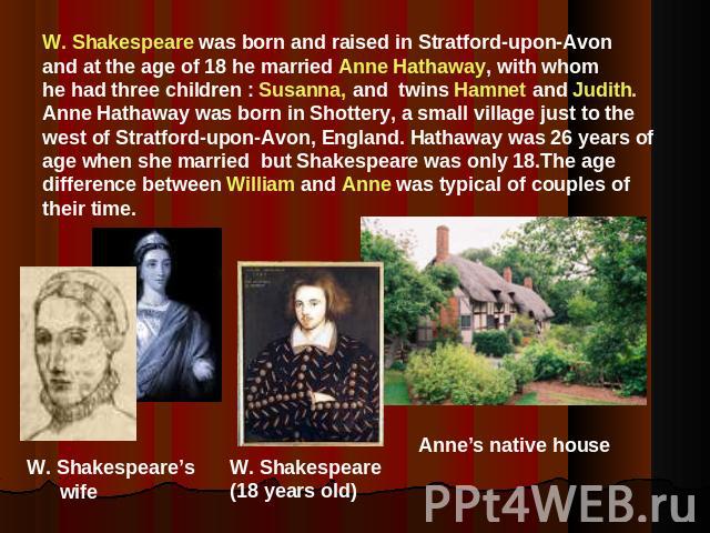 W. Shakespeare was born and raised in Stratford-upon-Avonand at the age of 18 he married Anne Hathaway, with whom he had three children : Susanna, and twins Hamnet and Judith.Anne Hathaway was born in Shottery, a small village just to the west of St…