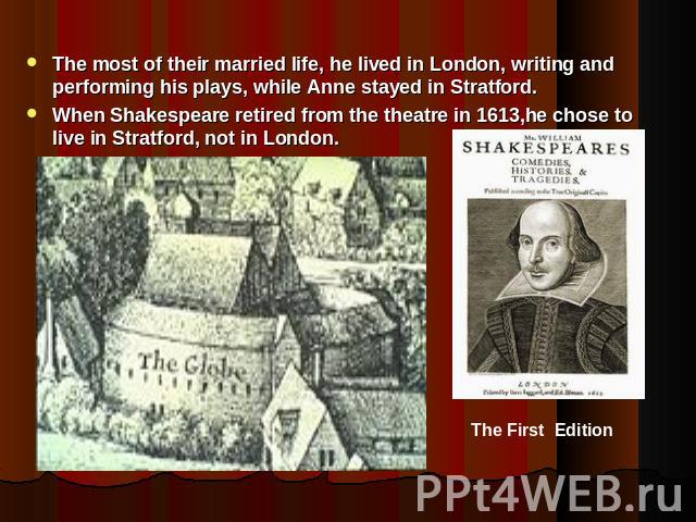 The most of their married life, he lived in London, writing and performing his plays, while Anne stayed in Stratford.When Shakespeare retired from the theatre in 1613,he chose to live in Stratford, not in London.