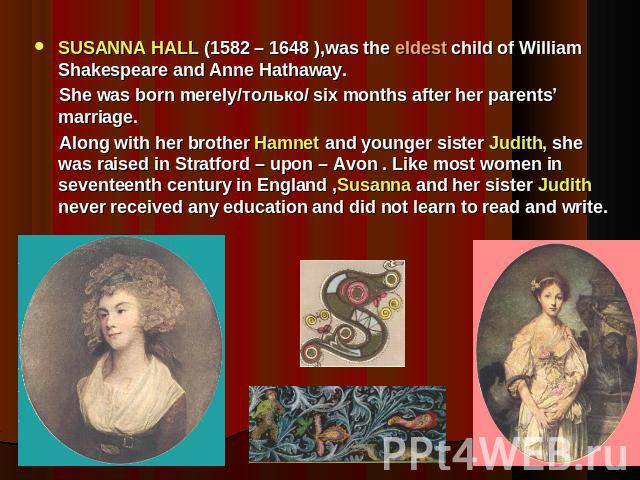 SUSANNA HALL (1582 – 1648 ),was the eldest child of William Shakespeare and Anne Hathaway. She was born merely/только/ six months after her parents’ marriage. Along with her brother Hamnet and younger sister Judith, she was raised in Stratford – upo…